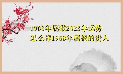 1968年属猴2023年运势怎么样1968年属猴的贵人