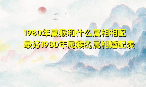 1980年属猴和什么属相相配最好1980年属猴的属相婚配表