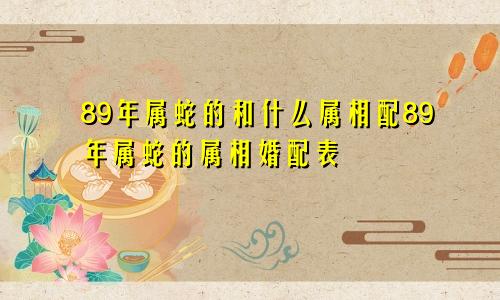 89年属蛇的和什么属相配89年属蛇的属相婚配表