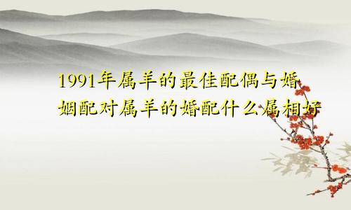 1991年属羊的最佳配偶与婚姻配对属羊的婚配什么属相好