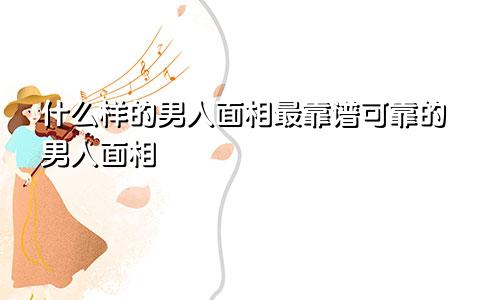 什么样的男人面相最靠谱可靠的男人面相