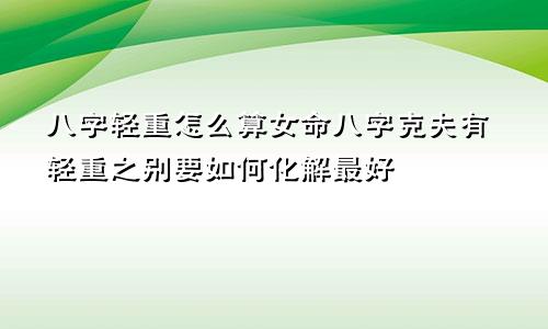 八字轻重怎么算女命八字克夫有轻重之别要如何化解最好