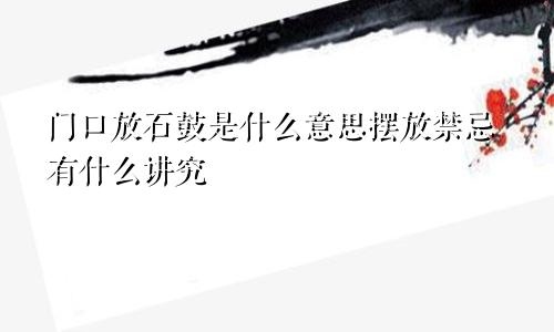 门口放石鼓是什么意思摆放禁忌有什么讲究