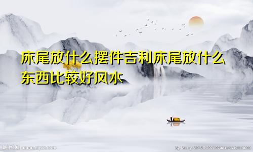 床尾放什么摆件吉利床尾放什么东西比较好风水