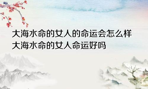 大海水命的女人的命运会怎么样大海水命的女人命运好吗