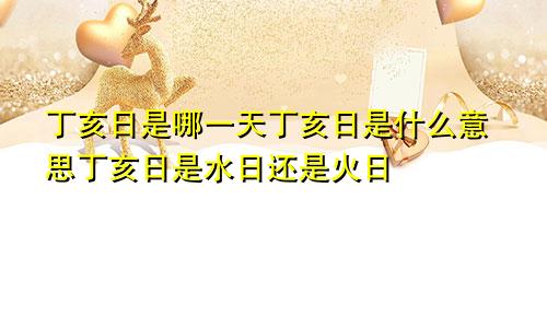 丁亥日是哪一天丁亥日是什么意思丁亥日是水日还是火日