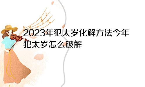 2023年犯太岁化解方法今年犯太岁怎么破解