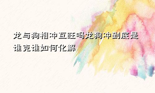 龙与狗相冲互旺吗龙狗冲到底是谁克谁如何化解