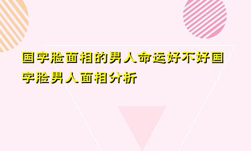 国字脸面相的男人命运好不好国字脸男人面相分析