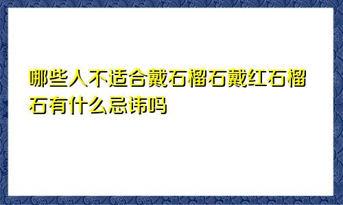 哪些人不适合戴石榴石戴红石榴石有什么忌讳吗