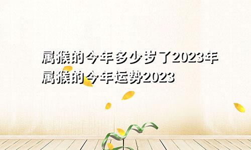 属猴的今年多少岁了2023年属猴的今年运势2023