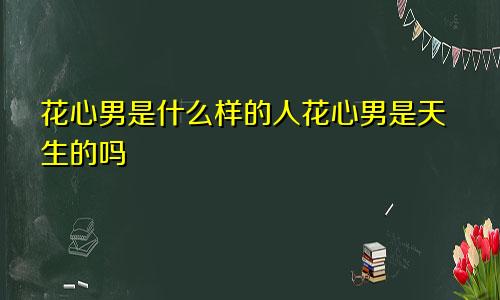 花心男是什么样的人花心男是天生的吗