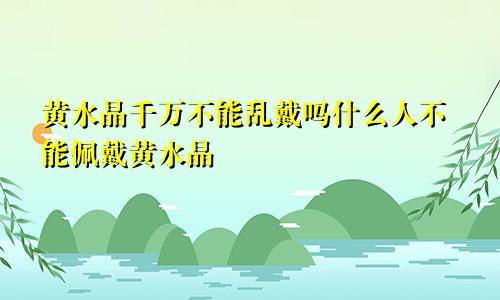 黄水晶千万不能乱戴吗什么人不能佩戴黄水晶