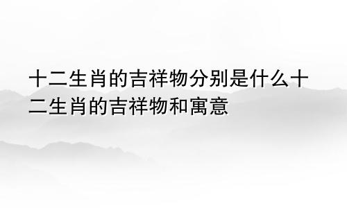 十二生肖的吉祥物分别是什么十二生肖的吉祥物和寓意