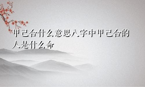 甲己合什么意思八字中甲己合的人是什么命