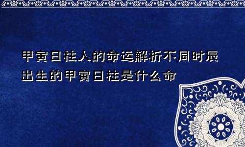 甲寅日柱人的命运解析不同时辰出生的甲寅日柱是什么命