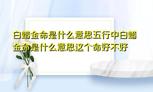 白蜡金命是什么意思五行中白蜡金命是什么意思这个命好不好