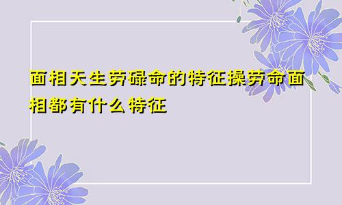 面相天生劳碌命的特征操劳命面相都有什么特征