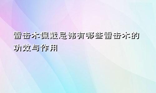 雷击木佩戴忌讳有哪些雷击木的功效与作用