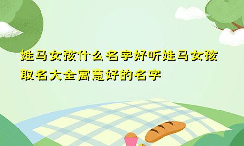 姓马女孩什么名字好听姓马女孩取名大全寓意好的名字