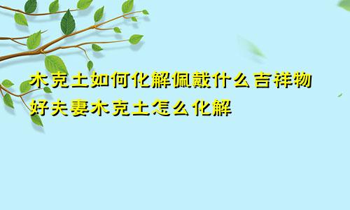 木克土如何化解佩戴什么吉祥物好夫妻木克土怎么化解