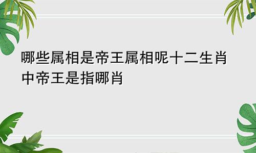 哪些属相是帝王属相呢十二生肖中帝王是指哪肖