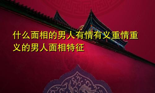 什么面相的男人有情有义重情重义的男人面相特征