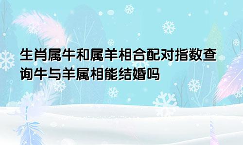 生肖属牛和属羊相合配对指数查询牛与羊属相能结婚吗