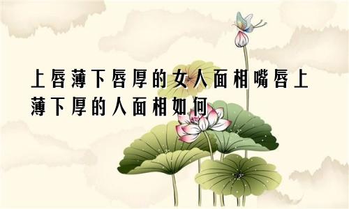 上唇薄下唇厚的女人面相嘴唇上薄下厚的人面相如何