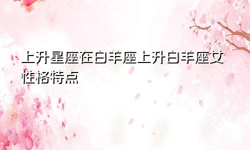 上升星座在白羊座上升白羊座女性格特点