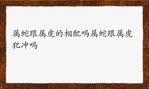 属蛇跟属虎的相配吗属蛇跟属虎犯冲吗