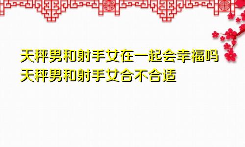 天秤男和射手女在一起会幸福吗天秤男和射手女合不合适