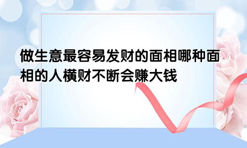 做生意最容易发财的面相哪种面相的人横财不断会赚大钱