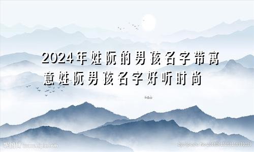 2024年姓阮的男孩名字带寓意姓阮男孩名字好听时尚