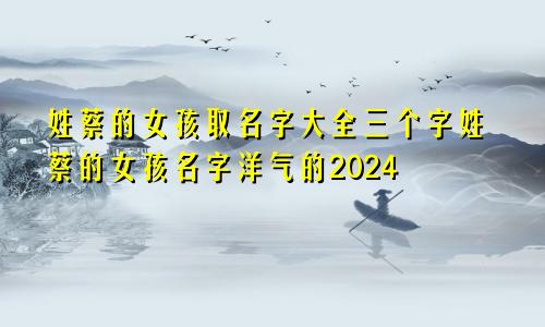 姓蔡的女孩取名字大全三个字姓蔡的女孩名字洋气的2024