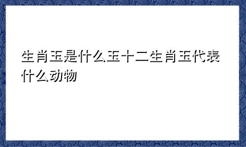 生肖玉是什么玉十二生肖玉代表什么动物