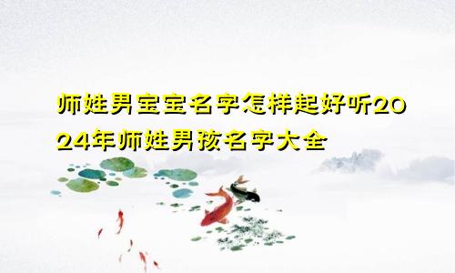 师姓男宝宝名字怎样起好听2024年师姓男孩名字大全