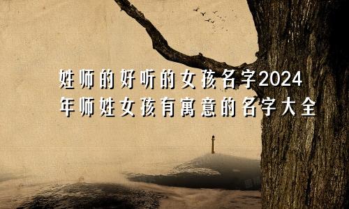 姓师的好听的女孩名字2024年师姓女孩有寓意的名字大全