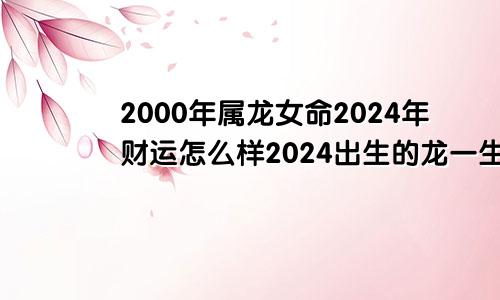 2000年属龙女命2024年财运怎么样2024出生的龙一生命运