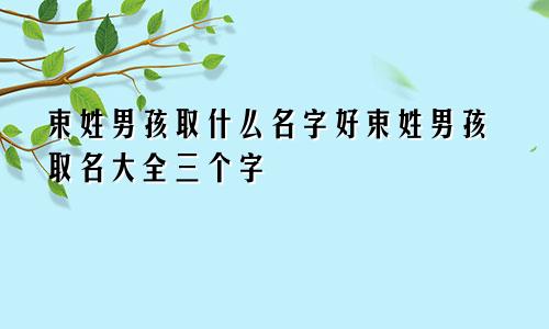 束姓男孩取什么名字好束姓男孩取名大全三个字