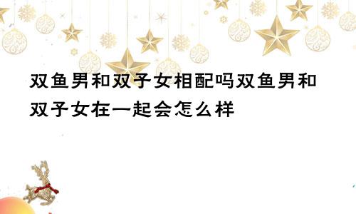 双鱼男和双子女相配吗双鱼男和双子女在一起会怎么样