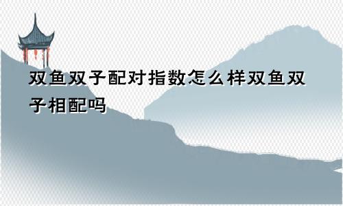 双鱼双子配对指数怎么样双鱼双子相配吗