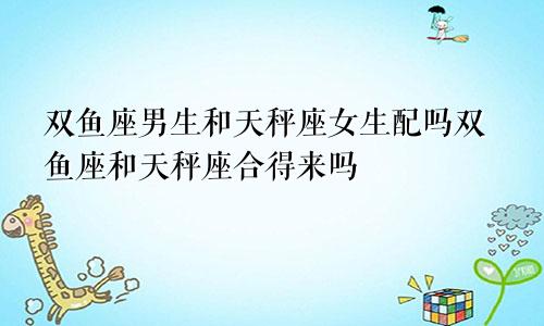 双鱼座男生和天秤座女生配吗双鱼座和天秤座合得来吗 