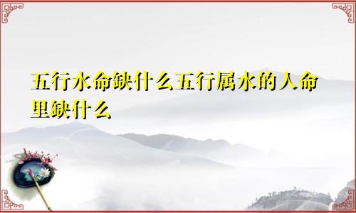 五行水命缺什么五行属水的人命里缺什么