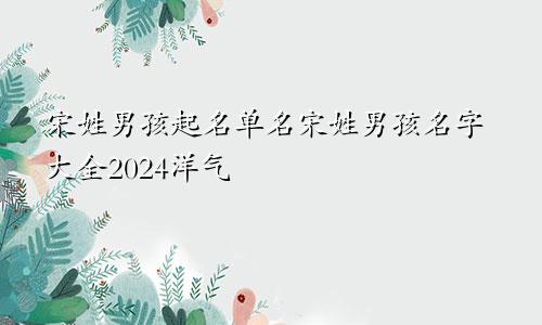 宋姓男孩起名单名宋姓男孩名字大全2024洋气