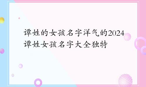 谭姓的女孩名字洋气的2024谭姓女孩名字大全独特