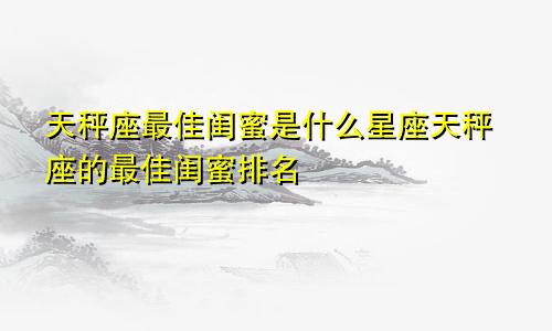 天秤座最佳闺蜜是什么星座天秤座的最佳闺蜜排名