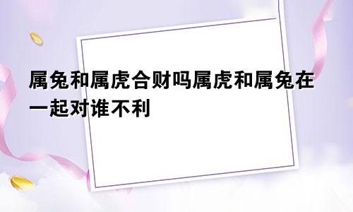 属兔和属虎合财吗属虎和属兔在一起对谁不利