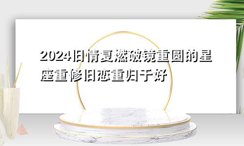 2024旧情复燃破镜重圆的星座重修旧恋重归于好