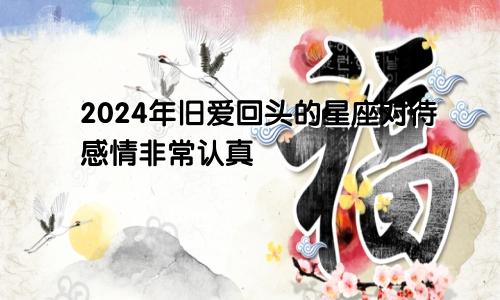 2024年旧爱回头的星座对待感情非常认真